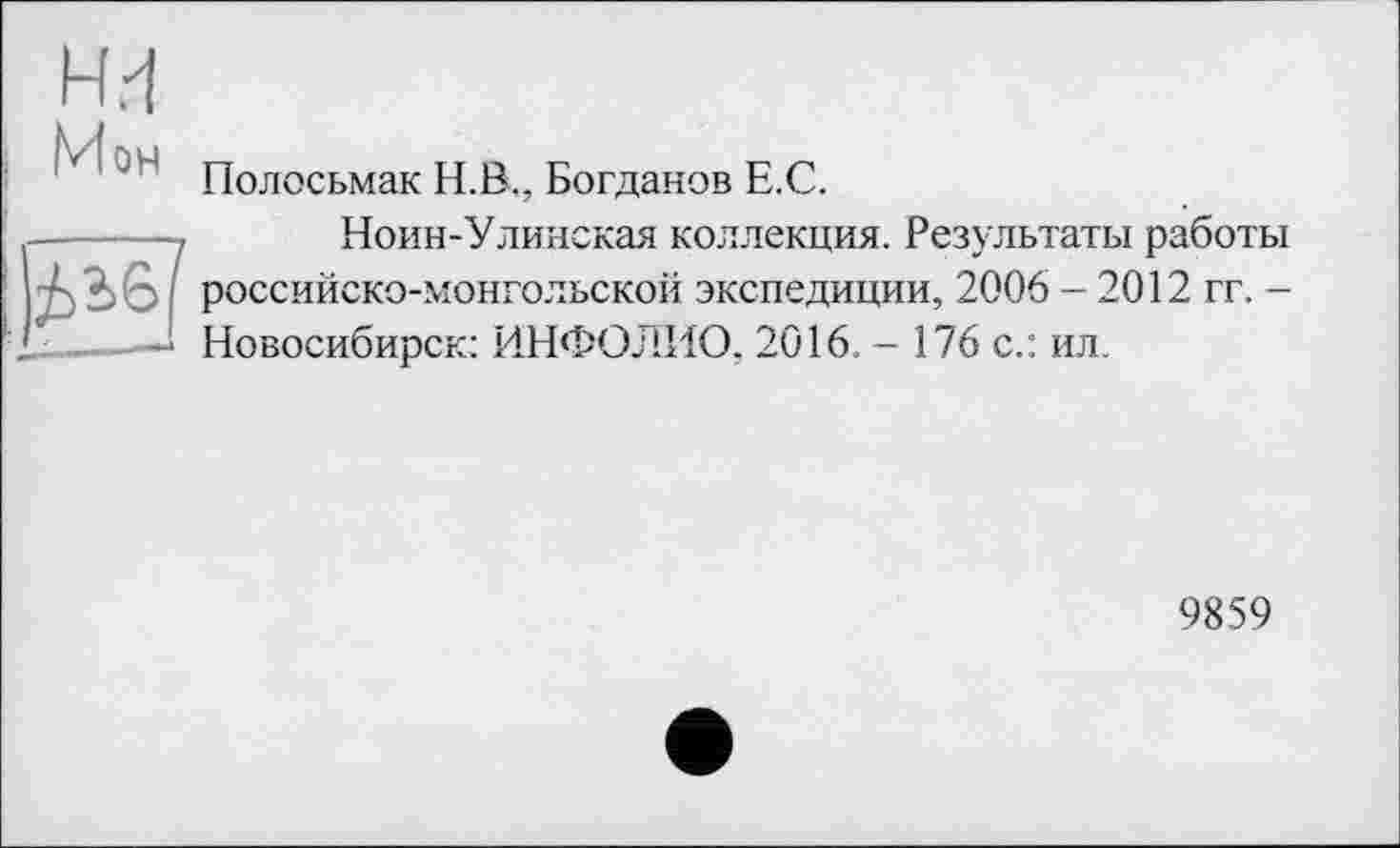 ﻿ни
Мон
Полосьмак Н.В., Богданов Е.С.
------- Ноин-Улинская коллекция. Результаты работы
AbG j российско-монгольской экспедиции, 2006 - 2012 гг. -
-* Новосибирск: ИНФОЛИО, 2016. - 176 с.: ил.
9859